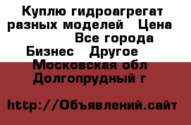 Куплю гидроагрегат разных моделей › Цена ­ 1 000 - Все города Бизнес » Другое   . Московская обл.,Долгопрудный г.